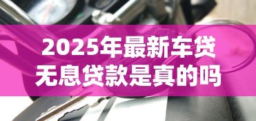 2025年最新车贷无息贷款是真的吗:车贷0利息是套路吗 2025年最新车贷无息贷款是真的吗:车贷0利息是套路吗