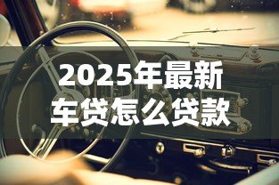 2025年最新车贷怎么贷款：申请车贷需要哪些条件和流程