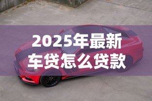 2025年最新车贷怎么贷款最划算:如何贷款买车最省钱 2025年最新车贷怎么贷款最划算:如何贷款买车最省钱