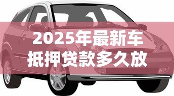 2025年最新车抵押贷款多久放款：车抵贷放款周期多长