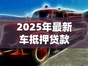 2025年最新车抵押贷款公司:如何辨别优质汽车抵押贷款服务商 2025年最新车抵押贷款公司:如何辨别优质汽车抵押贷款服务商