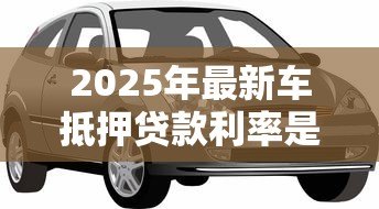 2025年最新车抵押贷款利率是多少:汽车抵押贷款年化利率范围是多少 2025年最新车抵押贷款利率是多少:汽车抵押贷款年化利率范围是多少