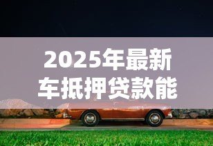 2025年最新车抵押贷款能贷多少钱:车辆抵押最高可获多少额度 2025年最新车抵押贷款能贷多少钱:车辆抵押最高可获多少额度