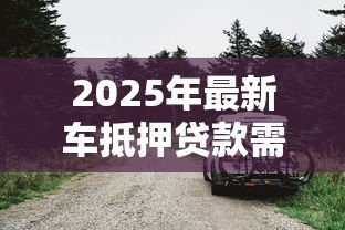2025年最新车抵押贷款需要什么:办理车辆抵押贷款要准备哪些材料 2025年最新车抵押贷款需要什么:办理车辆抵押贷款要准备哪些材料