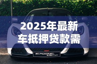 2025年最新车抵押贷款需要什么:办理车辆抵押贷款要准备哪些材料 2025年最新车抵押贷款需要什么:办理车辆抵押贷款要准备哪些材料