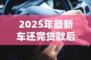 2025年最新车还完贷款后办理什么手续：车辆贷款结清后需办理哪些手续