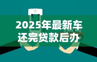2025年最新车还完贷款后办理什么手续：车辆贷款结清后需办理哪些手续