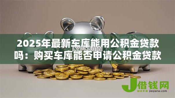 2025年最新车库能用公积金贷款吗:购买车库能否申请公积金贷款 2025年最新车库能用公积金贷款吗:购买车库能否申请公积金贷款