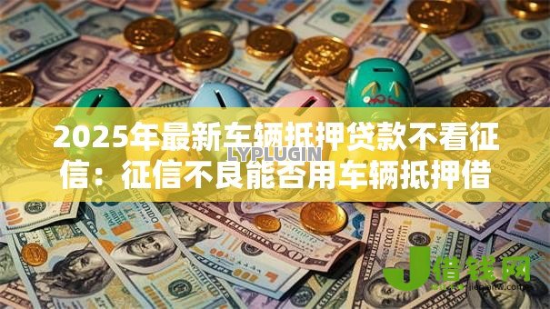 2025年最新车辆抵押贷款不看征信：征信不良能否用车辆抵押借钱