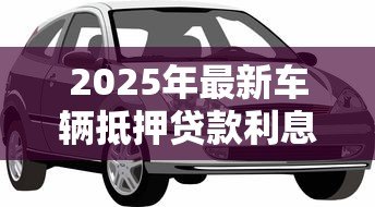 2025年最新车辆抵押贷款利息:车抵贷利率一般是多少 2025年最新车辆抵押贷款利息:车抵贷利率一般是多少