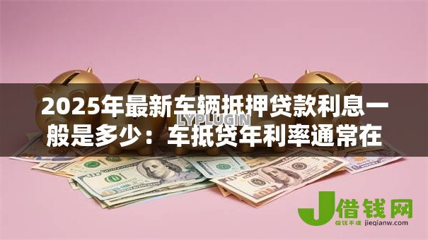 2025年最新车辆抵押贷款利息一般是多少:车抵贷年利率通常在什么范围 2025年最新车辆抵押贷款利息一般是多少:车抵贷年利率通常在什么范围