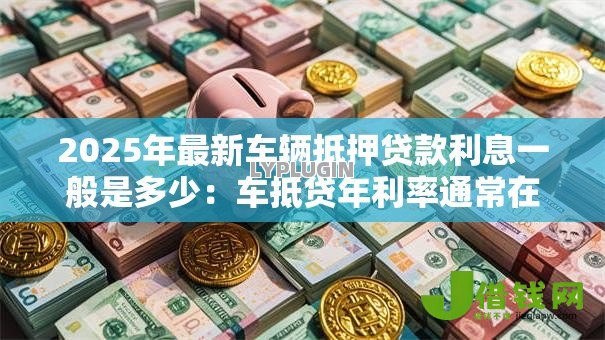2025年最新车辆抵押贷款利息一般是多少:车抵贷年利率通常在什么范围 2025年最新车辆抵押贷款利息一般是多少:车抵贷年利率通常在什么范围