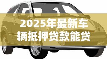 2025年最新车辆抵押贷款能贷多少钱:汽车抵押贷款额度最高能有多少 2025年最新车辆抵押贷款能贷多少钱:汽车抵押贷款额度最高能有多少
