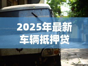 2025年最新车辆抵押贷款手续:办理车抵贷需要哪些证件和流程 2025年最新车辆抵押贷款手续:办理车抵贷需要哪些证件和流程