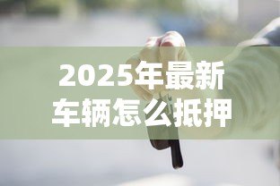 2025年最新车辆怎么抵押贷款:汽车抵押贷款办理流程有哪些 2025年最新车辆怎么抵押贷款:汽车抵押贷款办理流程有哪些
