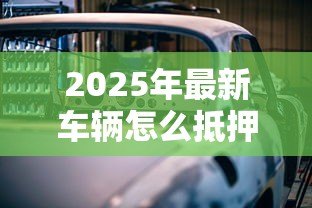 2025年最新车辆怎么抵押贷款:汽车抵押贷款办理流程有哪些 2025年最新车辆怎么抵押贷款:汽车抵押贷款办理流程有哪些