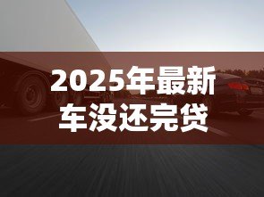 2025年最新车没还完贷款能卖吗：贷款未结清的车辆能否转让出售