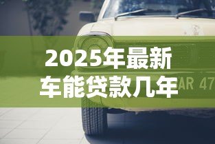 2025年最新车能贷款几年:汽车贷款最长期限是多久 2025年最新车能贷款几年:汽车贷款最长期限是多久