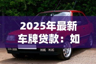 2025年最新车牌贷款:如何利用车牌快速获得资金周转 2025年最新车牌贷款:如何利用车牌快速获得资金周转