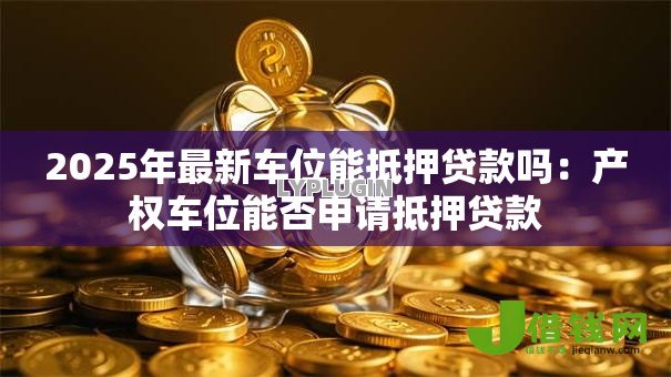 2025年最新车位能抵押贷款吗:产权车位能否申请抵押贷款 2025年最新车位能抵押贷款吗:产权车位能否申请抵押贷款