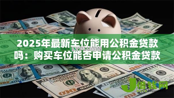 2025年最新车位能用公积金贷款吗：购买车位能否申请公积金贷款