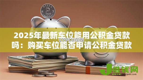 2025年最新车位能用公积金贷款吗：购买车位能否申请公积金贷款