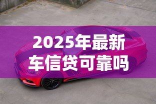 2025年最新车信贷可靠吗：汽车贷款的安全性如何评估