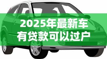 2025年最新车有贷款可以过户吗:贷款未结清的车辆能否过户? 2025年最新车有贷款可以过户吗:贷款未结清的车辆能否过户?