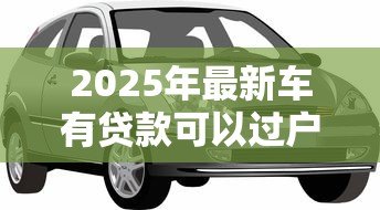 2025年最新车有贷款可以过户吗:贷款未结清的车辆能否过户? 2025年最新车有贷款可以过户吗:贷款未结清的车辆能否过户?