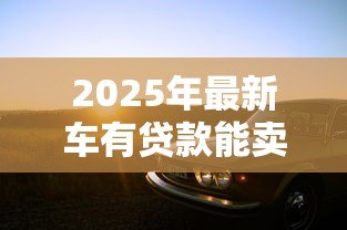 2025年最新车有贷款能卖吗:贷款未还清的车辆可以出售吗 2025年最新车有贷款能卖吗:贷款未还清的车辆可以出售吗