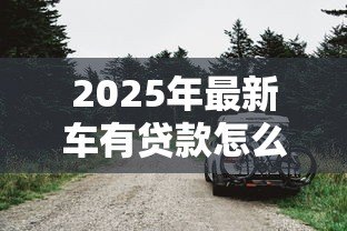 2025年最新车有贷款怎么卖:贷款未还清车辆如何出售 2025年最新车有贷款怎么卖:贷款未还清车辆如何出售