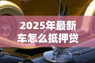 2025年最新车怎么抵押贷款：汽车抵押贷款的流程是怎样的