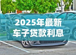 2025年最新车子贷款利息:购车分期利率如何计算更划算 2025年最新车子贷款利息:购车分期利率如何计算更划算