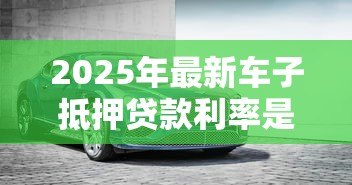 2025年最新车子抵押贷款利率是多少:2025年车抵贷利率区间多少 2025年最新车子抵押贷款利率是多少:2025年车抵贷利率区间多少