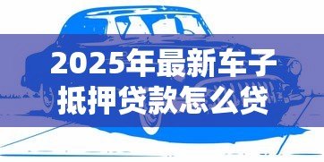 2025年最新车子抵押贷款怎么贷:车辆抵押贷款申请流程有哪些 2025年最新车子抵押贷款怎么贷:车辆抵押贷款申请流程有哪些