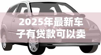 2025年最新车子有贷款可以卖吗:贷款未还清的车辆能否出售 2025年最新车子有贷款可以卖吗:贷款未还清的车辆能否出售