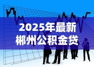 2025年最新郴州公积金贷款:郴州公积金贷款最新政策有哪些调整 2025年最新郴州公积金贷款:郴州公积金贷款最新政策有哪些调整