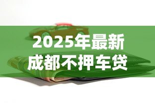 2025年最新成都不押车贷款:成都汽车抵押贷款办理有哪些条件 2025年最新成都不押车贷款:成都汽车抵押贷款办理有哪些条件