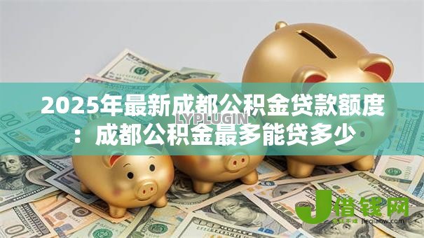 2025年最新成都公积金贷款额度:成都公积金最多能贷多少 2025年最新成都公积金贷款额度:成都公积金最多能贷多少