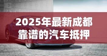 2025年最新成都靠谱的汽车抵押贷款公司：成都车抵贷哪家正规又高效