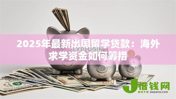 2025年最新出国留学贷款:海外求学资金如何筹措 2025年最新出国留学贷款:海外求学资金如何筹措