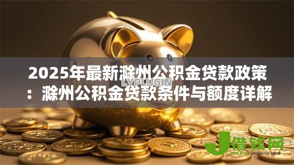 2025年最新滁州公积金贷款政策：滁州公积金贷款条件与额度详解
