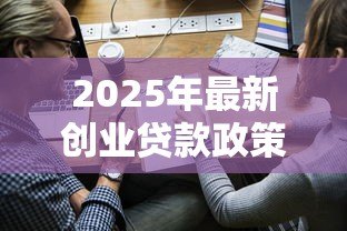 2025年最新创业贷款政策:初创企业如何申请资金扶持 2025年最新创业贷款政策:初创企业如何申请资金扶持