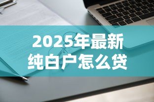 2025年最新纯白户怎么贷款:无征信记录如何申请贷款 2025年最新纯白户怎么贷款:无征信记录如何申请贷款