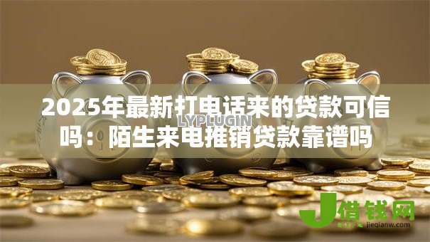2025年最新打电话来的贷款可信吗:陌生来电推销贷款靠谱吗 2025年最新打电话来的贷款可信吗:陌生来电推销贷款靠谱吗