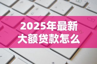 2025年最新大额贷款怎么贷款:如何申请高额度个人贷款 2025年最新大额贷款怎么贷款:如何申请高额度个人贷款