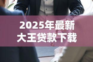 2025年最新大王贷款下载:如何安全获取大王贷款官方应用 2025年最新大王贷款下载:如何安全获取大王贷款官方应用