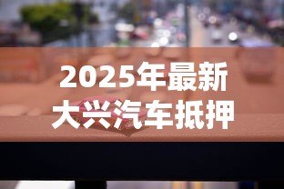 2025年最新大兴汽车抵押贷款公司:大兴汽车抵押贷款哪家靠谱 2025年最新大兴汽车抵押贷款公司:大兴汽车抵押贷款哪家靠谱