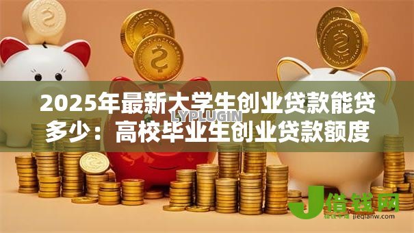 2025年最新大学生创业贷款能贷多少:高校毕业生创业贷款额度上限是多少 2025年最新大学生创业贷款能贷多少:高校毕业生创业贷款额度上限是多少