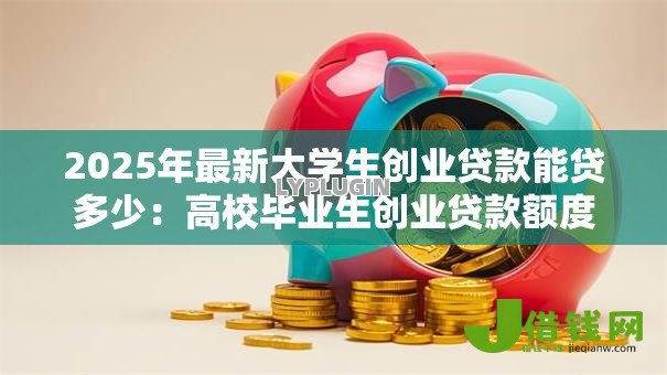 2025年最新大学生创业贷款能贷多少:高校毕业生创业贷款额度上限是多少 2025年最新大学生创业贷款能贷多少:高校毕业生创业贷款额度上限是多少